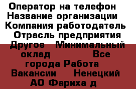 Оператор на телефон › Название организации ­ Компания-работодатель › Отрасль предприятия ­ Другое › Минимальный оклад ­ 16 000 - Все города Работа » Вакансии   . Ненецкий АО,Фариха д.